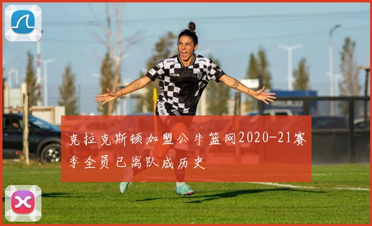克拉克斯顿加盟公牛篮网2020-21赛季全员已离队成历史