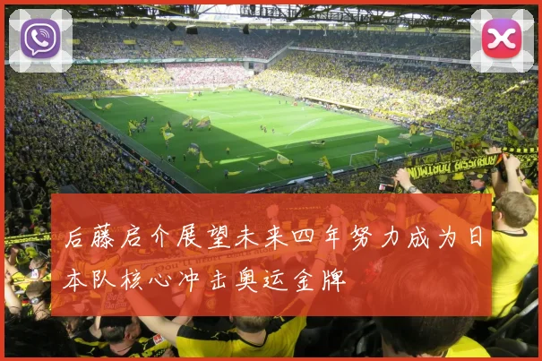 后藤启介展望未来四年努力成为日本队核心冲击奥运金牌