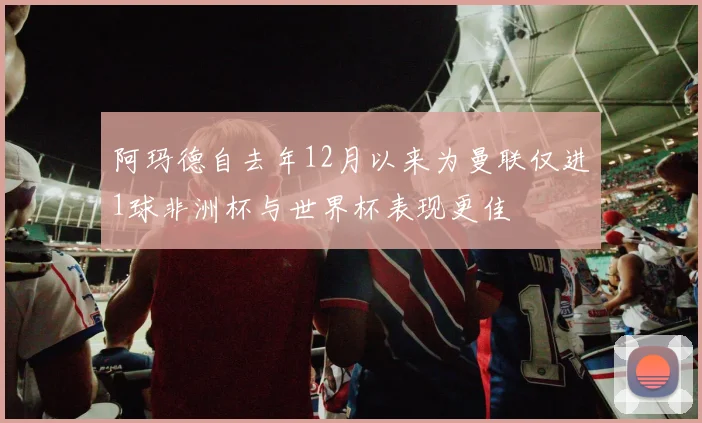 阿玛德自去年12月以来为曼联仅进1球非洲杯与世界杯表现更佳