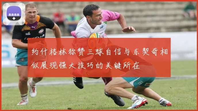 约什格林称赞三球自信与东契奇相似展现强大技巧的关键所在