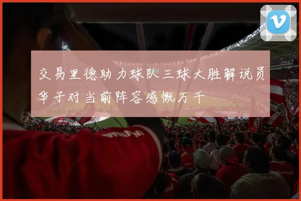 交易里德助力球队三球大胜解说员华子对当前阵容感慨万千
