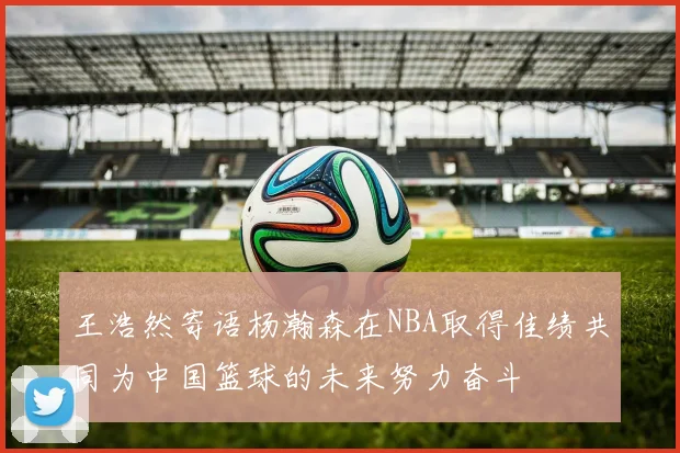 王浩然寄语杨瀚森在NBA取得佳绩共同为中国篮球的未来努力奋斗