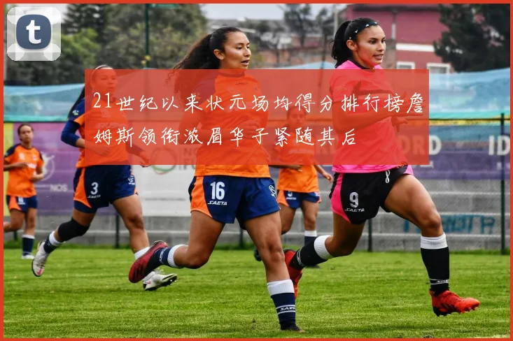 21世纪以来状元场均得分排行榜詹姆斯领衔浓眉华子紧随其后