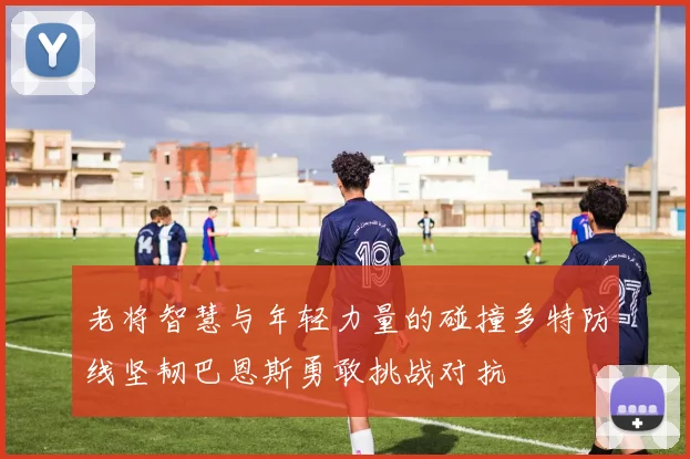 老将智慧与年轻力量的碰撞多特防线坚韧巴恩斯勇敢挑战对抗