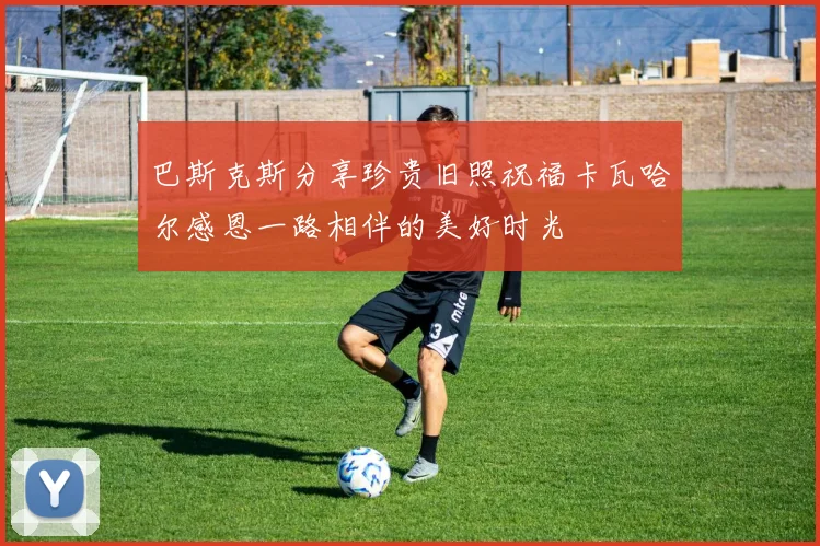 巴斯克斯分享珍贵旧照祝福卡瓦哈尔感恩一路相伴的美好时光
