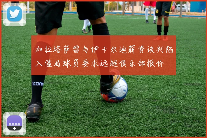 加拉塔萨雷与伊卡尔迪薪资谈判陷入僵局球员要求远超俱乐部报价