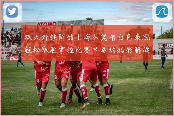 双大外缺阵的上海队凭借出色表现轻松取胜掌控比赛节奏的精彩解读