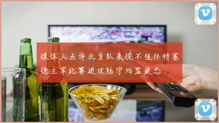 媒体人点评北京队表现不佳怀特塞德主宰比赛进攻防守均显疲态