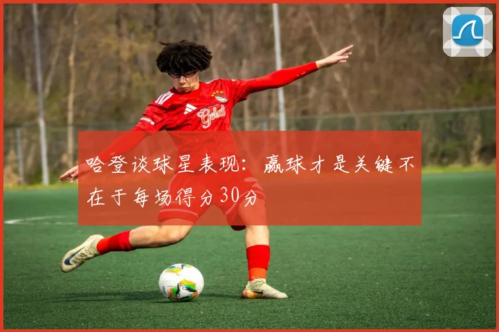 哈登谈球星表现：赢球才是关键不在于每场得分30分