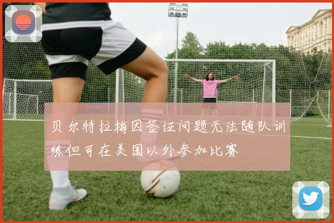 贝尔特拉梅因签证问题无法随队训练但可在美国以外参加比赛