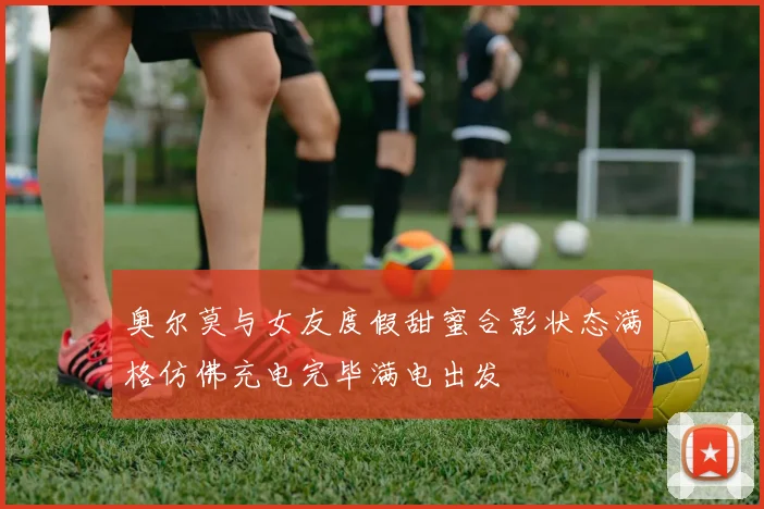 奥尔莫与女友度假甜蜜合影状态满格仿佛充电完毕满电出发