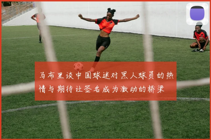 马布里谈中国球迷对黑人球员的热情与期待让签名成为激动的桥梁