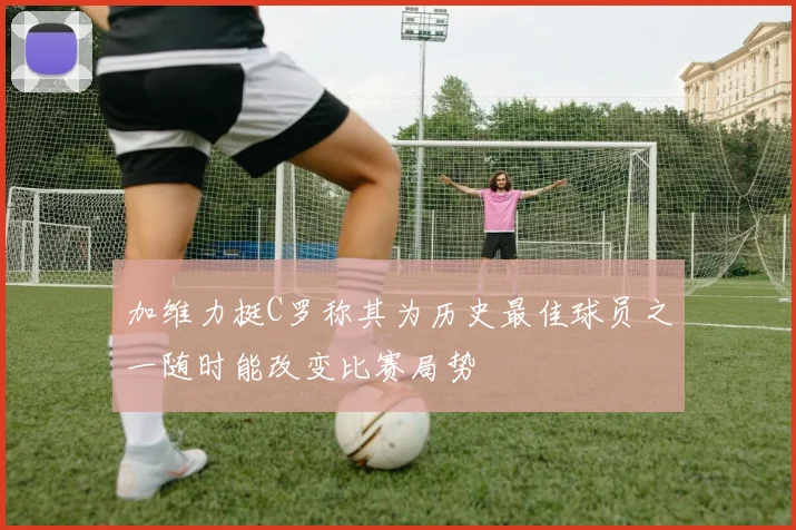 加维力挺C罗称其为历史最佳球员之一随时能改变比赛局势