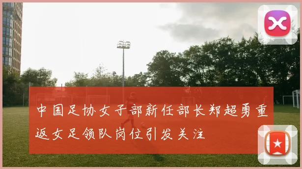 中国足协女子部新任部长郑超勇重返女足领队岗位引发关注