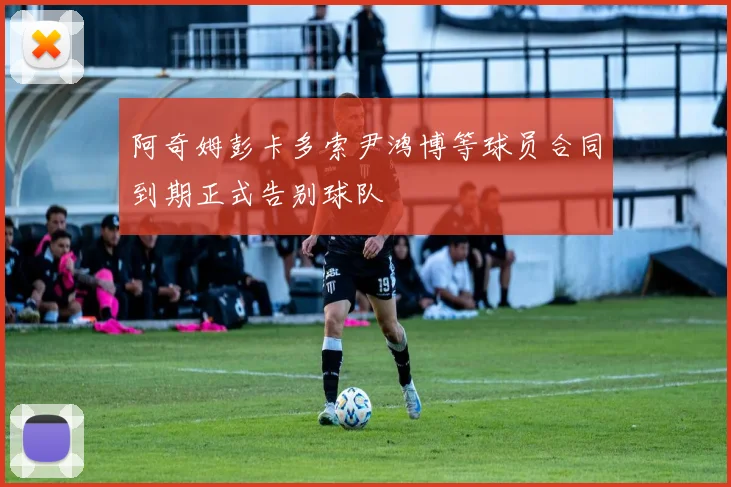 阿奇姆彭卡多索尹鸿博等球员合同到期正式告别球队